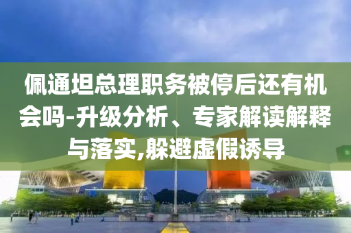 佩通坦總理職務(wù)被停后還有機(jī)會(huì)嗎-升級(jí)分析、專家解讀解釋與落實(shí),躲避虛假誘導(dǎo)