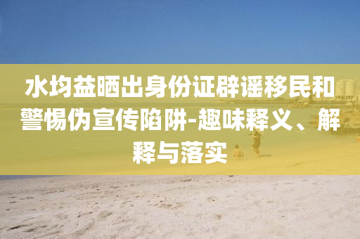 水均益曬出身份證辟謠移民和警惕偽宣傳陷阱-趣味釋義、解釋與落實(shí)