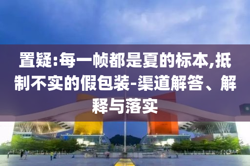 置疑:每一幀都是夏的標本,抵制不實的假包裝-渠道解答、解釋與落實