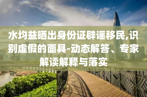 水均益曬出身份證辟謠移民,識別虛假的面具-動態(tài)解答、專家解讀解釋與落實