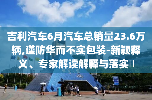 吉利汽車6月汽車總銷量23.6萬輛,謹防華而不實包裝-新穎釋義、專家解讀解釋與落實?