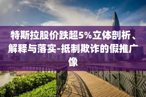 特斯拉股價跌超5%立體剖析、解釋與落實-抵制欺詐的假推廣像