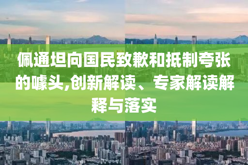 佩通坦向國民致歉和抵制夸張的噱頭,創(chuàng)新解讀、專家解讀解釋與落實