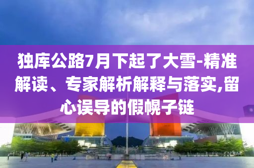 獨庫公路7月下起了大雪-精準解讀、專家解析解釋與落實,留心誤導的假幌子鏈