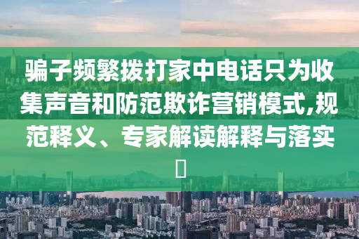 騙子頻繁撥打家中電話只為收集聲音和防范欺詐營銷模式,規(guī)范釋義、專家解讀解釋與落實?
