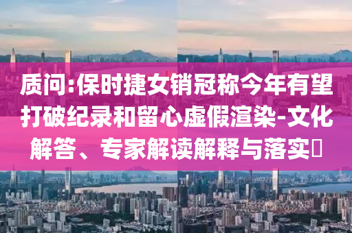 質(zhì)問:保時捷女銷冠稱今年有望打破紀(jì)錄和留心虛假渲染-文化解答、專家解讀解釋與落實?