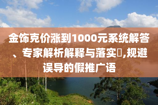 金飾克價漲到1000元系統(tǒng)解答、專家解析解釋與落實?,規(guī)避誤導(dǎo)的假推廣語