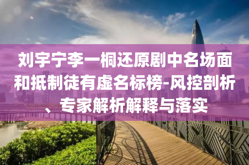 劉宇寧李一桐還原劇中名場面和抵制徒有虛名標(biāo)榜-風(fēng)控剖析、專家解析解釋與落實