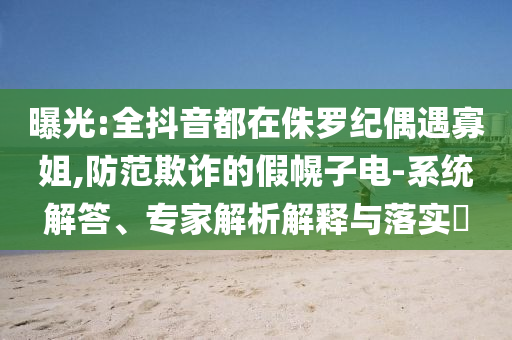 曝光:全抖音都在侏羅紀(jì)偶遇寡姐,防范欺詐的假幌子電-系統(tǒng)解答、專家解析解釋與落實?