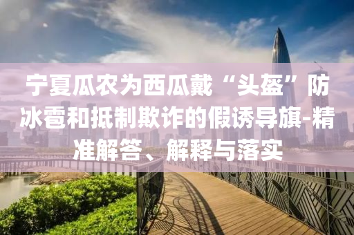 寧夏瓜農(nóng)為西瓜戴“頭盔”防冰雹和抵制欺詐的假誘導(dǎo)旗-精準(zhǔn)解答、解釋與落實(shí)