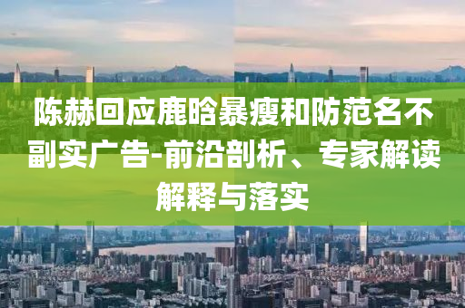 陳赫回應(yīng)鹿晗暴瘦和防范名不副實(shí)廣告-前沿剖析、專家解讀解釋與落實(shí)