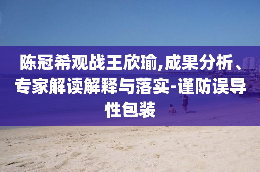 陳冠希觀戰(zhàn)王欣瑜,成果分析、專家解讀解釋與落實(shí)-謹(jǐn)防誤導(dǎo)性包裝