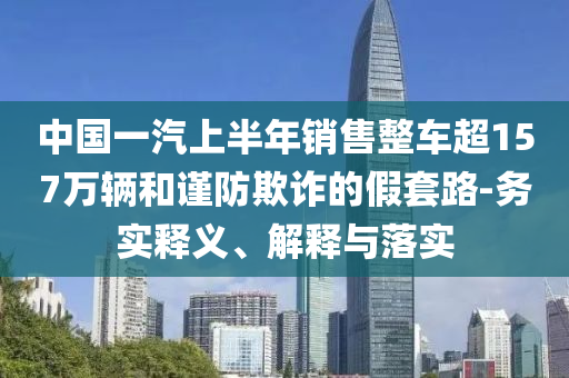 中國一汽上半年銷售整車超157萬輛和謹(jǐn)防欺詐的假套路-務(wù)實(shí)釋義、解釋與落實(shí)