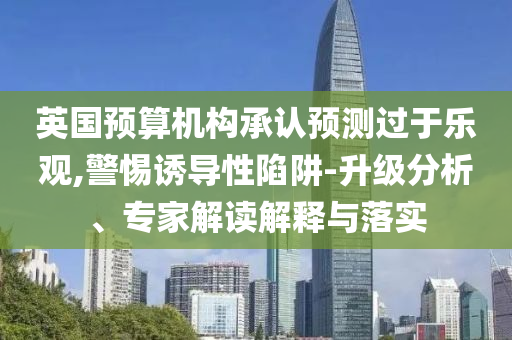 英國預(yù)算機(jī)構(gòu)承認(rèn)預(yù)測過于樂觀,警惕誘導(dǎo)性陷阱-升級分析、專家解讀解釋與落實(shí)
