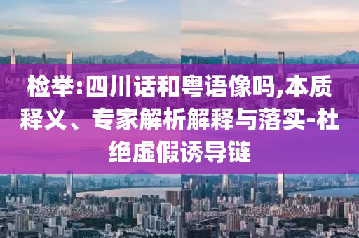 檢舉:四川話和粵語像嗎,本質(zhì)釋義、專家解析解釋與落實(shí)-杜絕虛假誘導(dǎo)鏈
