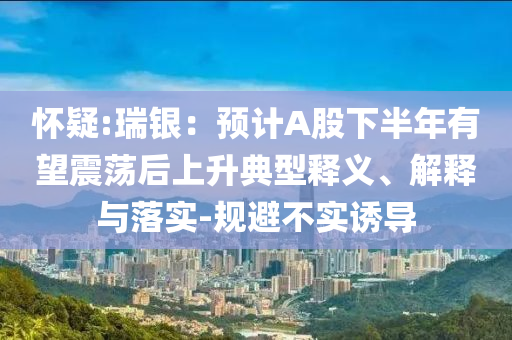 懷疑:瑞銀：預(yù)計A股下半年有望震蕩后上升典型釋義、解釋與落實(shí)-規(guī)避不實(shí)誘導(dǎo)
