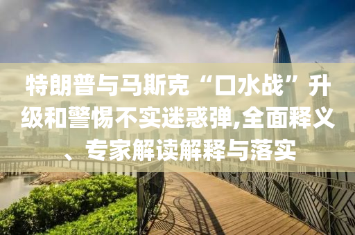 特朗普與馬斯克“口水戰(zhàn)”升級和警惕不實(shí)迷惑彈,全面釋義、專家解讀解釋與落實(shí)