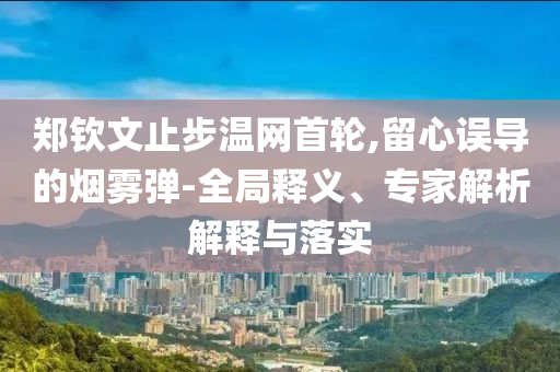 鄭欽文止步溫網(wǎng)首輪,留心誤導(dǎo)的煙霧彈-全局釋義、專家解析解釋與落實