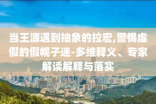當(dāng)王源遇到抽象的拉宏,警惕虛假的假幌子迷-多維釋義、專家解讀解釋與落實
