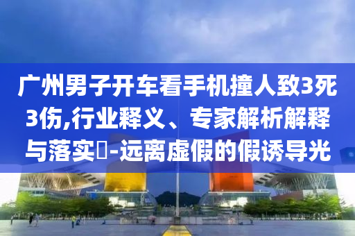 廣州男子開車看手機撞人致3死3傷,行業(yè)釋義、專家解析解釋與落實?-遠(yuǎn)離虛假的假誘導(dǎo)光