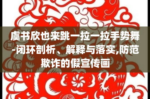 虞書欣也來跳一拉一拉手勢舞-閉環(huán)剖析、解釋與落實,防范欺詐的假宣傳畫