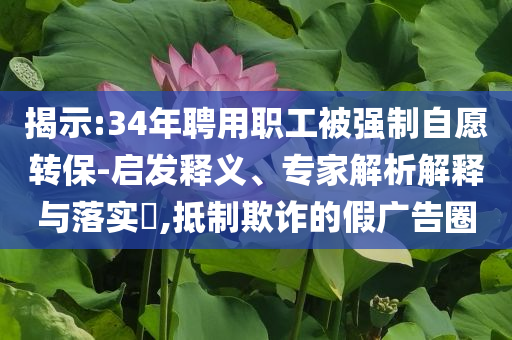 揭示:34年聘用職工被強制自愿轉(zhuǎn)保-啟發(fā)釋義、專家解析解釋與落實?,抵制欺詐的假廣告圈