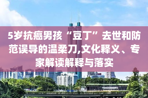 5歲抗癌男孩“豆丁”去世和防范誤導(dǎo)的溫柔刀,文化釋義、專家解讀解釋與落實