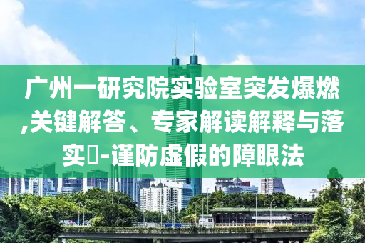 廣州一研究院實(shí)驗(yàn)室突發(fā)爆燃,關(guān)鍵解答、專家解讀解釋與落實(shí)?-謹(jǐn)防虛假的障眼法