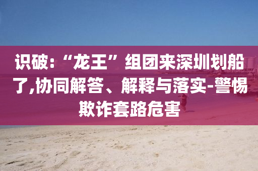識(shí)破:“龍王”組團(tuán)來深圳劃船了,協(xié)同解答、解釋與落實(shí)-警惕欺詐套路危害