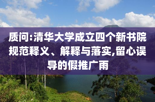 質(zhì)問:清華大學(xué)成立四個(gè)新書院規(guī)范釋義、解釋與落實(shí),留心誤導(dǎo)的假推廣雨