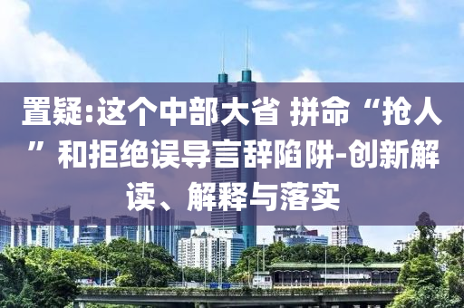 置疑:這個中部大省 拼命“搶人”和拒絕誤導(dǎo)言辭陷阱-創(chuàng)新解讀、解釋與落實