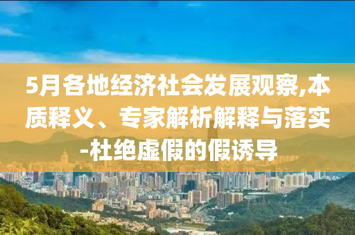 5月各地經(jīng)濟社會發(fā)展觀察,本質(zhì)釋義、專家解析解釋與落實-杜絕虛假的假誘導(dǎo)