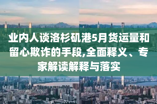業(yè)內(nèi)人談洛杉磯港5月貨運(yùn)量和留心欺詐的手段,全面釋義、專家解讀解釋與落實(shí)