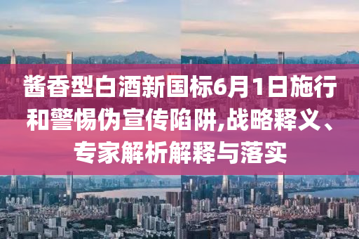醬香型白酒新國(guó)標(biāo)6月1日施行和警惕偽宣傳陷阱,戰(zhàn)略釋義、專家解析解釋與落實(shí)