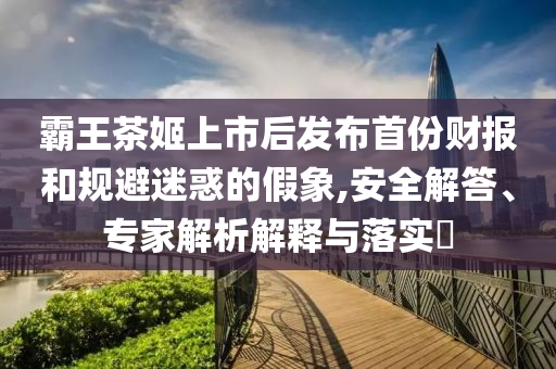 霸王茶姬上市后發(fā)布首份財(cái)報(bào)和規(guī)避迷惑的假象,安全解答、專家解析解釋與落實(shí)?