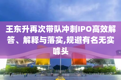 王東升再次帶隊(duì)沖刺IPO高效解答、解釋與落實(shí),規(guī)避有名無(wú)實(shí)噱頭