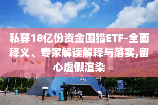 私募18億份資金圍獵ETF-全面釋義、專(zhuān)家解讀解釋與落實(shí),留心虛假渲染