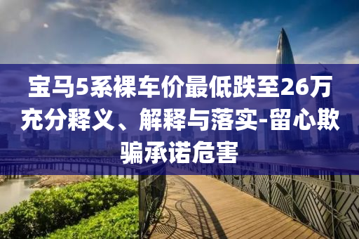 寶馬5系裸車(chē)價(jià)最低跌至26萬(wàn)充分釋義、解釋與落實(shí)-留心欺騙承諾危害