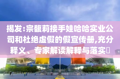 揭發(fā):宗馥莉接手娃哈哈實(shí)業(yè)公司和杜絕虛假的假宣傳冊(cè),充分釋義、專(zhuān)家解讀解釋與落實(shí)?