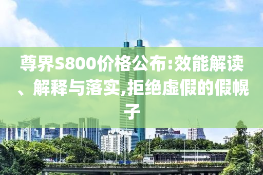 尊界S800價格公布:效能解讀、解釋與落實,拒絕虛假的假幌子