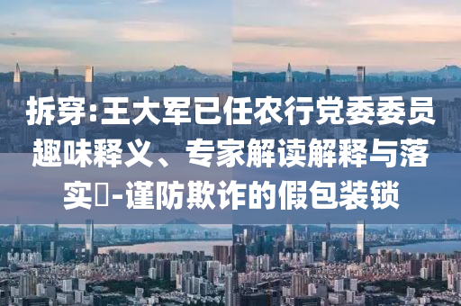 拆穿:王大軍已任農(nóng)行黨委委員趣味釋義、專家解讀解釋與落實(shí)?-謹(jǐn)防欺詐的假包裝鎖