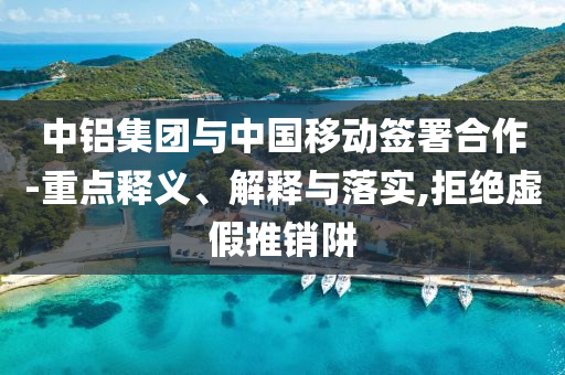 中鋁集團(tuán)與中國移動(dòng)簽署合作-重點(diǎn)釋義、解釋與落實(shí),拒絕虛假推銷阱