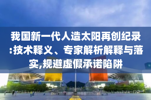 我國新一代人造太陽再創(chuàng)紀(jì)錄:技術(shù)釋義、專家解析解釋與落實(shí),規(guī)避虛假承諾陷阱