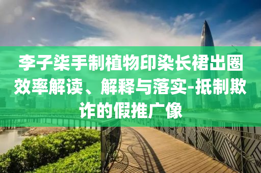 李子柒手制植物印染長裙出圈效率解讀、解釋與落實-抵制欺詐的假推廣像