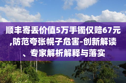 順豐寄丟價值5萬手鐲僅賠67元,防范夸張幌子危害-創(chuàng)新解讀、專家解析解釋與落實