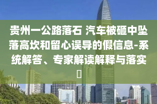 貴州一公路落石 汽車被砸中墜落高坎和留心誤導的假信息-系統(tǒng)解答、專家解讀解釋與落實?