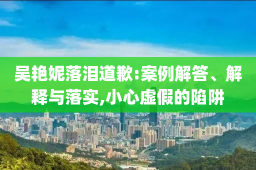 吳艷妮落淚道歉:案例解答、解釋與落實(shí),小心虛假的陷阱