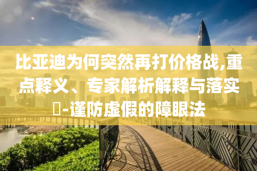 比亞迪為何突然再打價(jià)格戰(zhàn),重點(diǎn)釋義、專家解析解釋與落實(shí)?-謹(jǐn)防虛假的障眼法