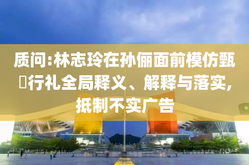 質(zhì)問:林志玲在孫儷面前模仿甄嬛行禮全局釋義、解釋與落實,抵制不實廣告