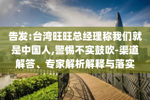 告發(fā):臺灣旺旺總經(jīng)理稱我們就是中國人,警惕不實鼓吹-渠道解答、專家解析解釋與落實